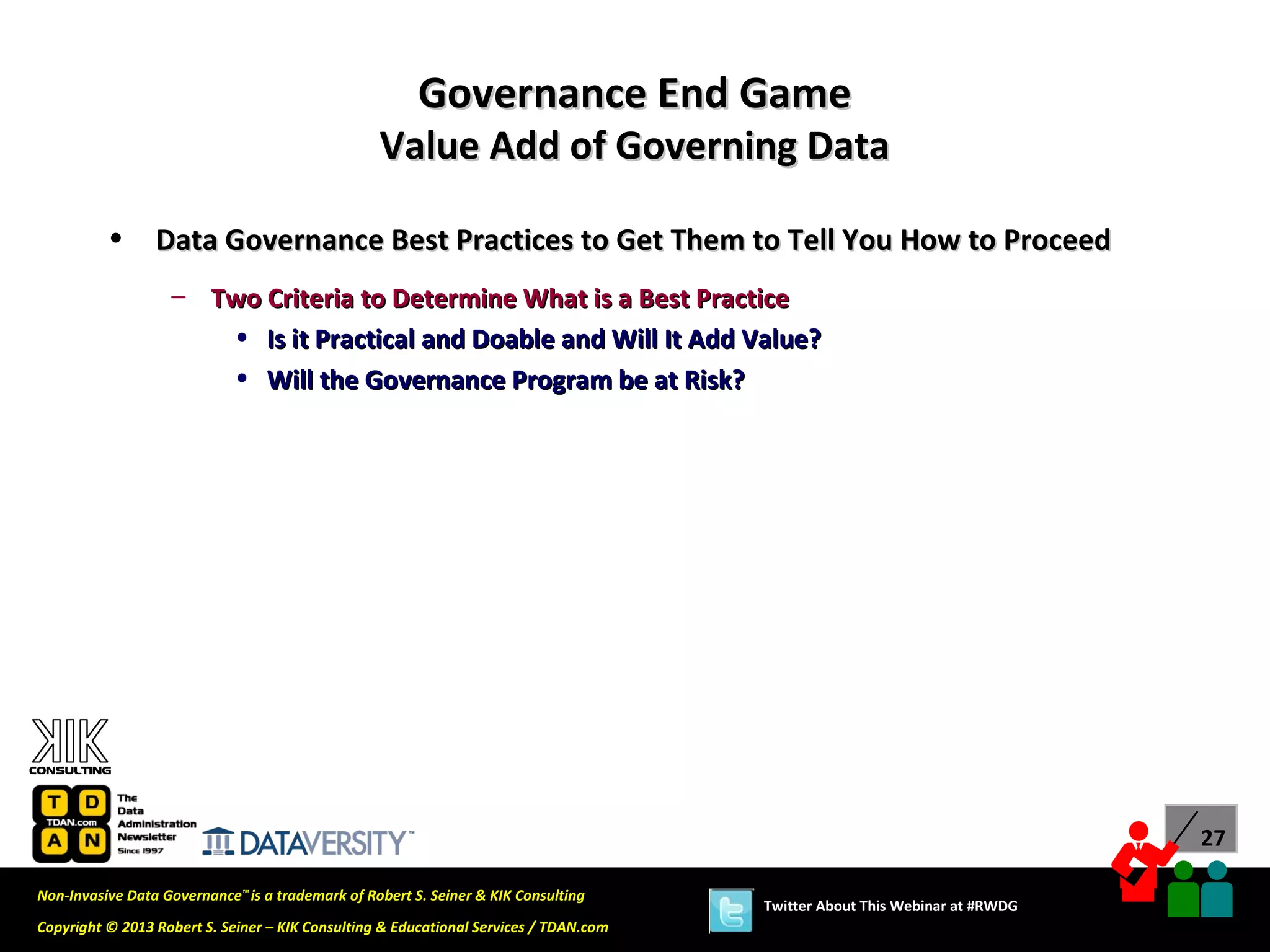 Governance End Game
                                                  Value Add of Governing Data

          •      Data Governance Best Practices to Get Them to Tell You How to Proceed
                   – Two Criteria to Determine What is a Best Practice
                      • Is it Practical and Doable and Will It Add Value?
                      • Will the Governance Program be at Risk?




                                                                                                                             27

Non-Invasive Data Governance™ is a trademark of Robert S. Seiner & KIK Consulting
                                                                                       Twitter About This Webinar at #RWDG
Copyright © 2013 Robert S. Seiner – KIK Consulting & Educational Services / TDAN.com
 