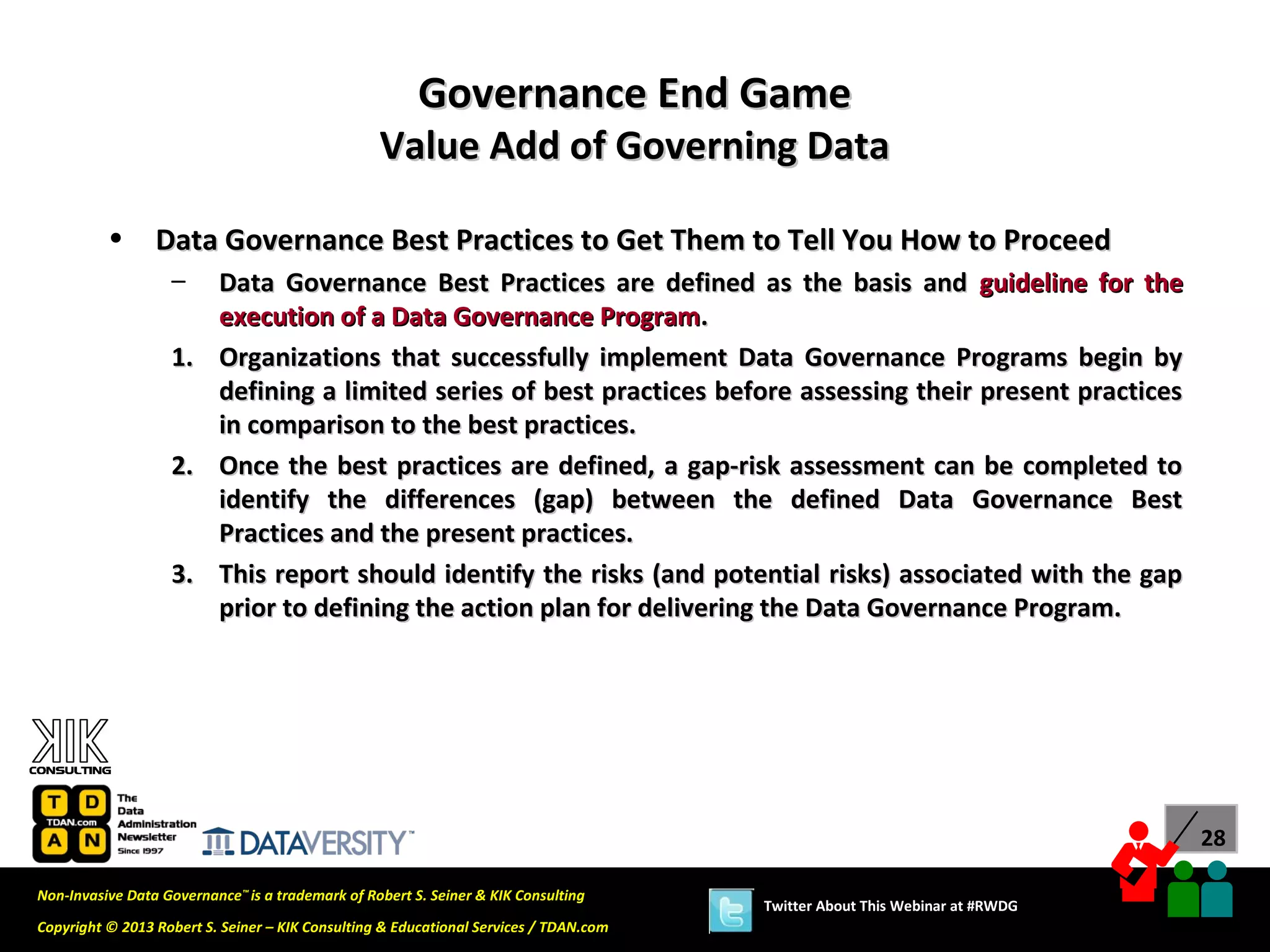 Governance End Game
                                                  Value Add of Governing Data

          •      Data Governance Best Practices to Get Them to Tell You How to Proceed
                   –      Data Governance Best Practices are defined as the basis and guideline for the
                          execution of a Data Governance Program.
                   1.     Organizations that successfully implement Data Governance Programs begin by
                          defining a limited series of best practices before assessing their present practices
                          in comparison to the best practices.
                   2.     Once the best practices are defined, a gap-risk assessment can be completed to
                          identify the differences (gap) between the defined Data Governance Best
                          Practices and the present practices.
                   3.     This report should identify the risks (and potential risks) associated with the gap
                          prior to defining the action plan for delivering the Data Governance Program.




                                                                                                                             28

Non-Invasive Data Governance™ is a trademark of Robert S. Seiner & KIK Consulting
                                                                                       Twitter About This Webinar at #RWDG
Copyright © 2013 Robert S. Seiner – KIK Consulting & Educational Services / TDAN.com
 