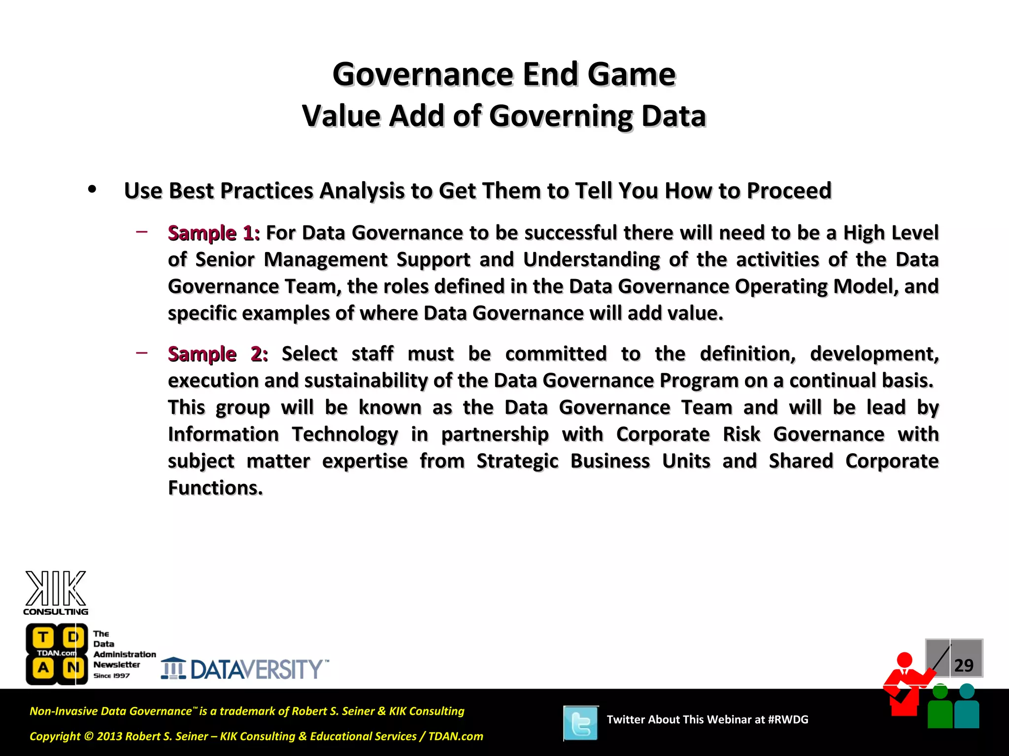 Governance End Game
                                                  Value Add of Governing Data

          •      Use Best Practices Analysis to Get Them to Tell You How to Proceed
                   – Sample 1: For Data Governance to be successful there will need to be a High Level
                     of Senior Management Support and Understanding of the activities of the Data
                     Governance Team, the roles defined in the Data Governance Operating Model, and
                     specific examples of where Data Governance will add value.
                   – Sample 2: Select staff must be committed to the definition, development,
                     execution and sustainability of the Data Governance Program on a continual basis.
                     This group will be known as the Data Governance Team and will be lead by
                     Information Technology in partnership with Corporate Risk Governance with
                     subject matter expertise from Strategic Business Units and Shared Corporate
                     Functions.




                                                                                                                             29

Non-Invasive Data Governance™ is a trademark of Robert S. Seiner & KIK Consulting
                                                                                       Twitter About This Webinar at #RWDG
Copyright © 2013 Robert S. Seiner – KIK Consulting & Educational Services / TDAN.com
 