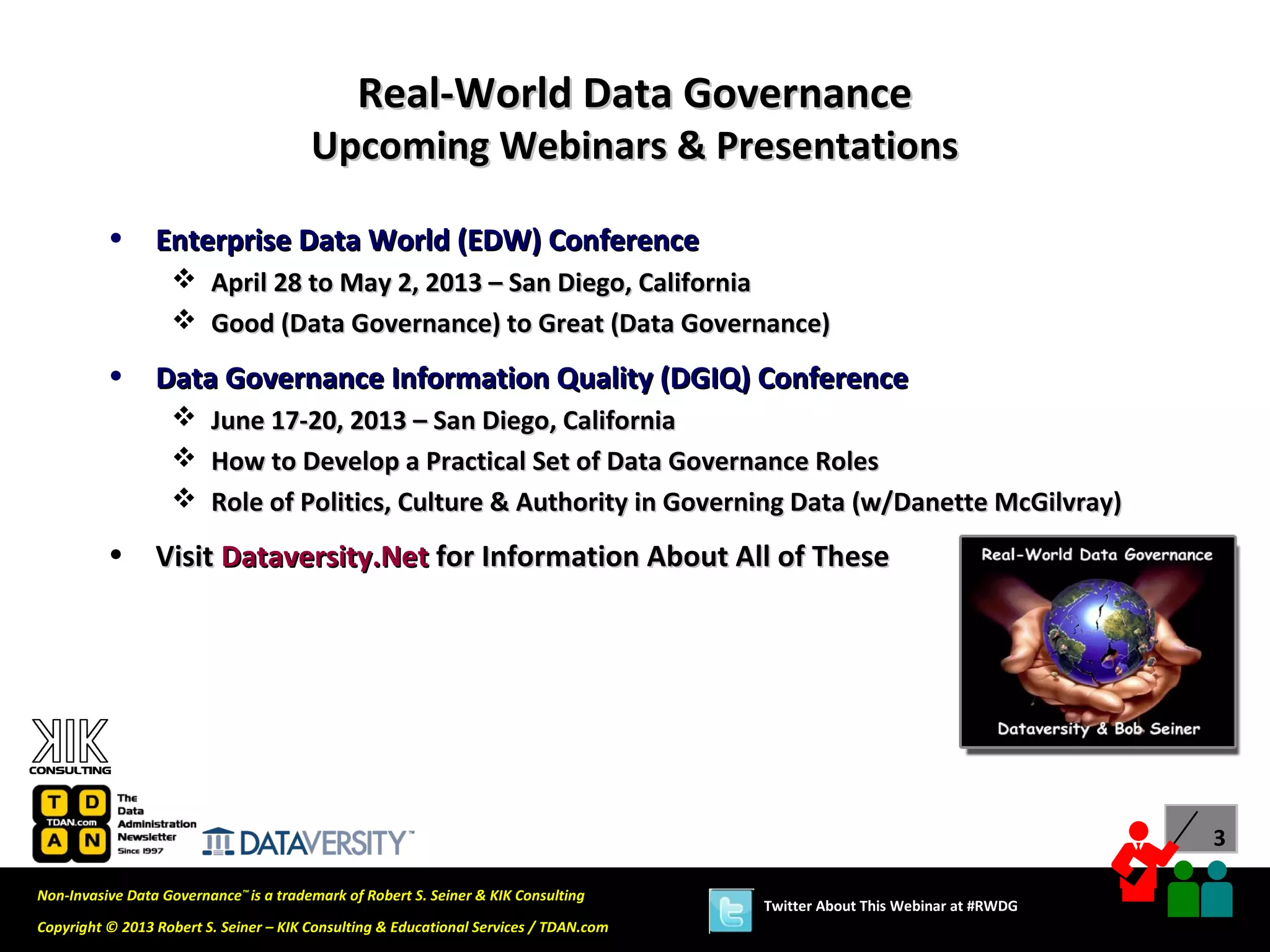 Real-World Data Governance
                                        Upcoming Webinars & Presentations

          •      Enterprise Data World (EDW) Conference
                    April 28 to May 2, 2013 – San Diego, California
                    Good (Data Governance) to Great (Data Governance)

          •      Data Governance Information Quality (DGIQ) Conference
                        June 17-20, 2013 – San Diego, California
                        How to Develop a Practical Set of Data Governance Roles
                        Role of Politics, Culture & Authority in Governing Data (w/Danette McGilvray)
          •      Visit Dataversity.Net for Information About All of These




                                                                                                                             3

Non-Invasive Data Governance™ is a trademark of Robert S. Seiner & KIK Consulting
                                                                                       Twitter About This Webinar at #RWDG
Copyright © 2013 Robert S. Seiner – KIK Consulting & Educational Services / TDAN.com
 
