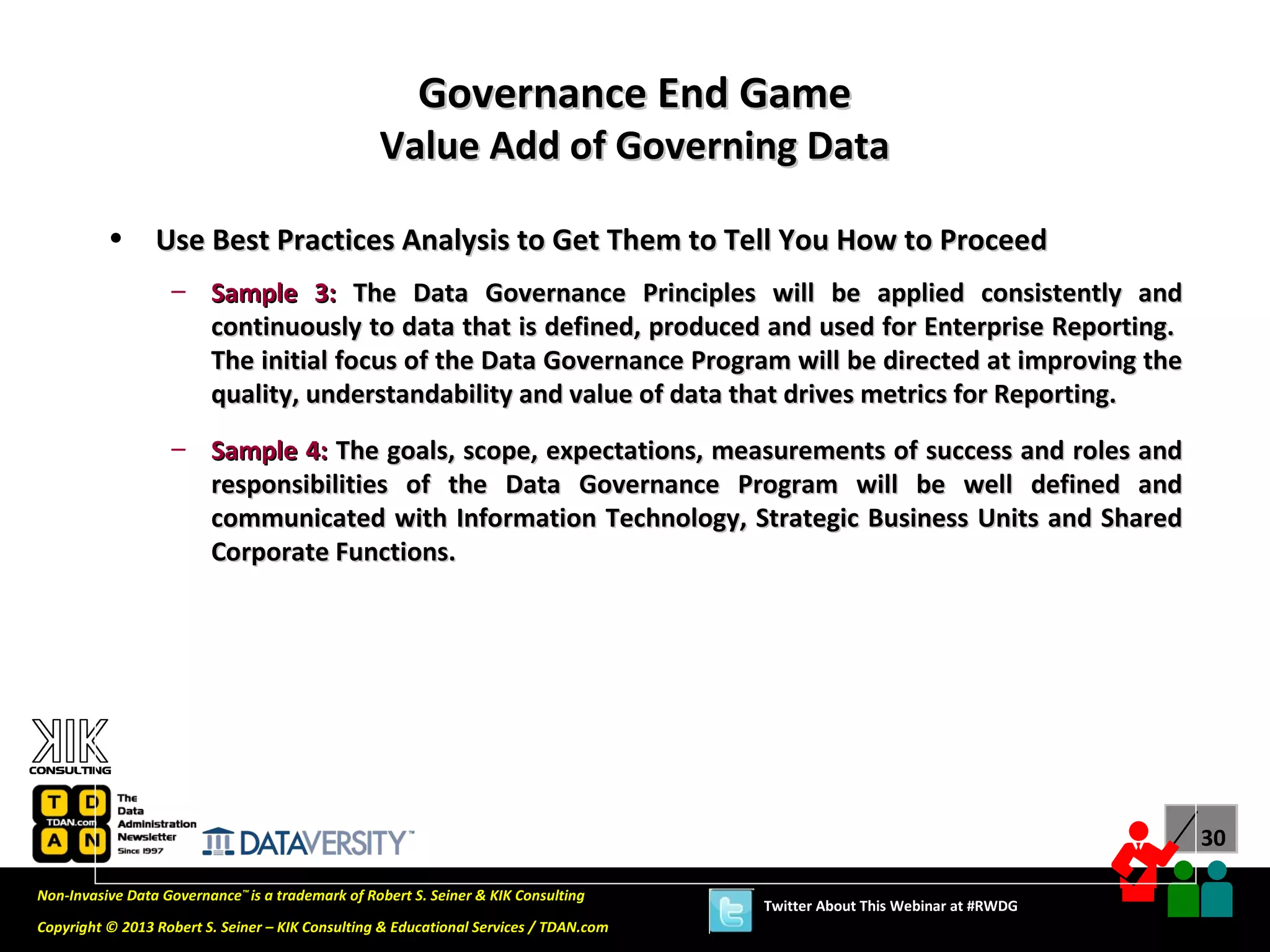 Governance End Game
                                                  Value Add of Governing Data

          •      Use Best Practices Analysis to Get Them to Tell You How to Proceed
                   – Sample 3: The Data Governance Principles will be applied consistently and
                     continuously to data that is defined, produced and used for Enterprise Reporting.
                     The initial focus of the Data Governance Program will be directed at improving the
                     quality, understandability and value of data that drives metrics for Reporting.
                   – Sample 4: The goals, scope, expectations, measurements of success and roles and
                     responsibilities of the Data Governance Program will be well defined and
                     communicated with Information Technology, Strategic Business Units and Shared
                     Corporate Functions.




                                                                                                                             30

Non-Invasive Data Governance™ is a trademark of Robert S. Seiner & KIK Consulting
                                                                                       Twitter About This Webinar at #RWDG
Copyright © 2013 Robert S. Seiner – KIK Consulting & Educational Services / TDAN.com
 
