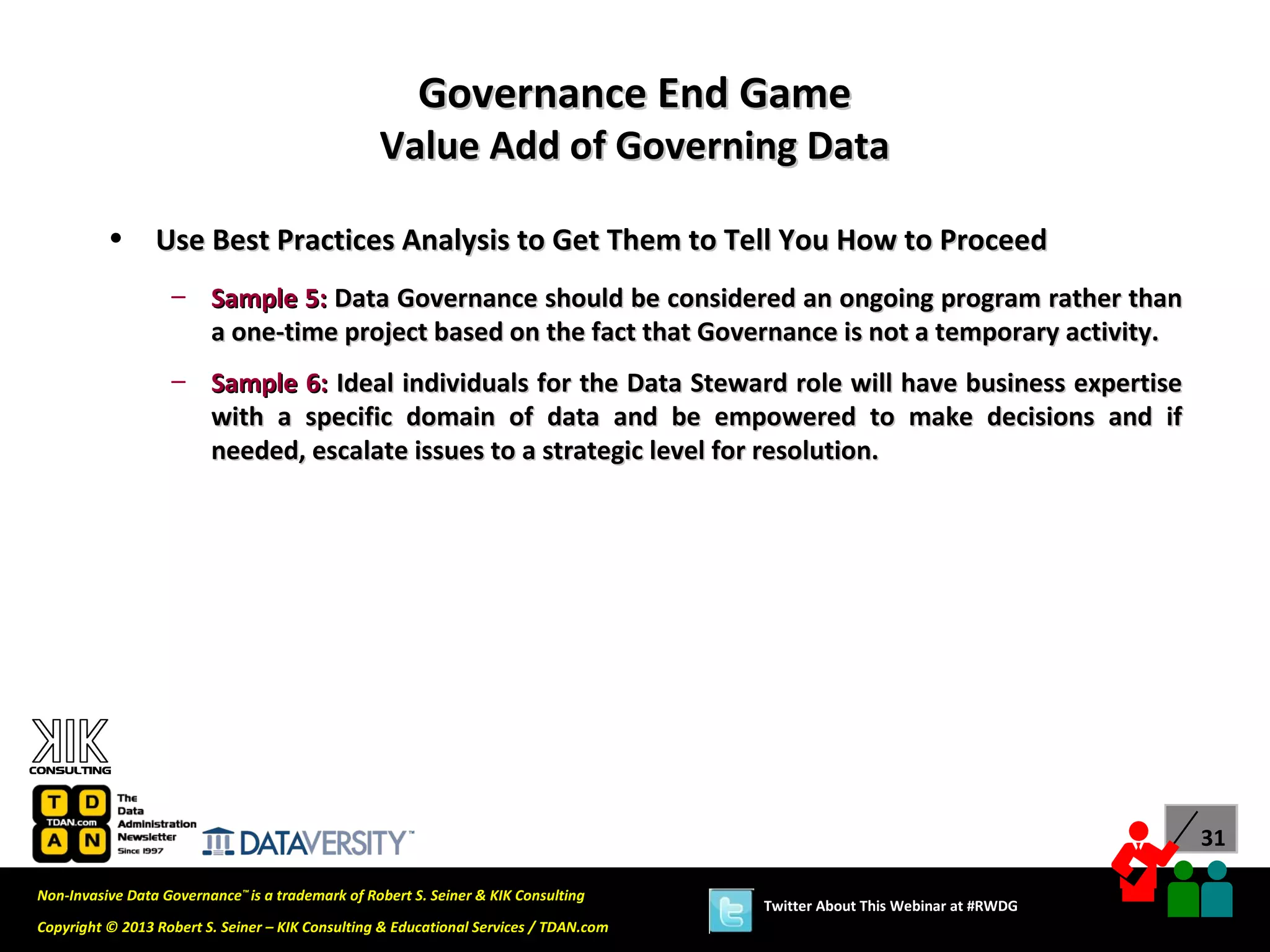 Governance End Game
                                                  Value Add of Governing Data

          •      Use Best Practices Analysis to Get Them to Tell You How to Proceed
                   – Sample 5: Data Governance should be considered an ongoing program rather than
                     a one-time project based on the fact that Governance is not a temporary activity.
                   – Sample 6: Ideal individuals for the Data Steward role will have business expertise
                     with a specific domain of data and be empowered to make decisions and if
                     needed, escalate issues to a strategic level for resolution.




                                                                                                                             31

Non-Invasive Data Governance™ is a trademark of Robert S. Seiner & KIK Consulting
                                                                                       Twitter About This Webinar at #RWDG
Copyright © 2013 Robert S. Seiner – KIK Consulting & Educational Services / TDAN.com
 