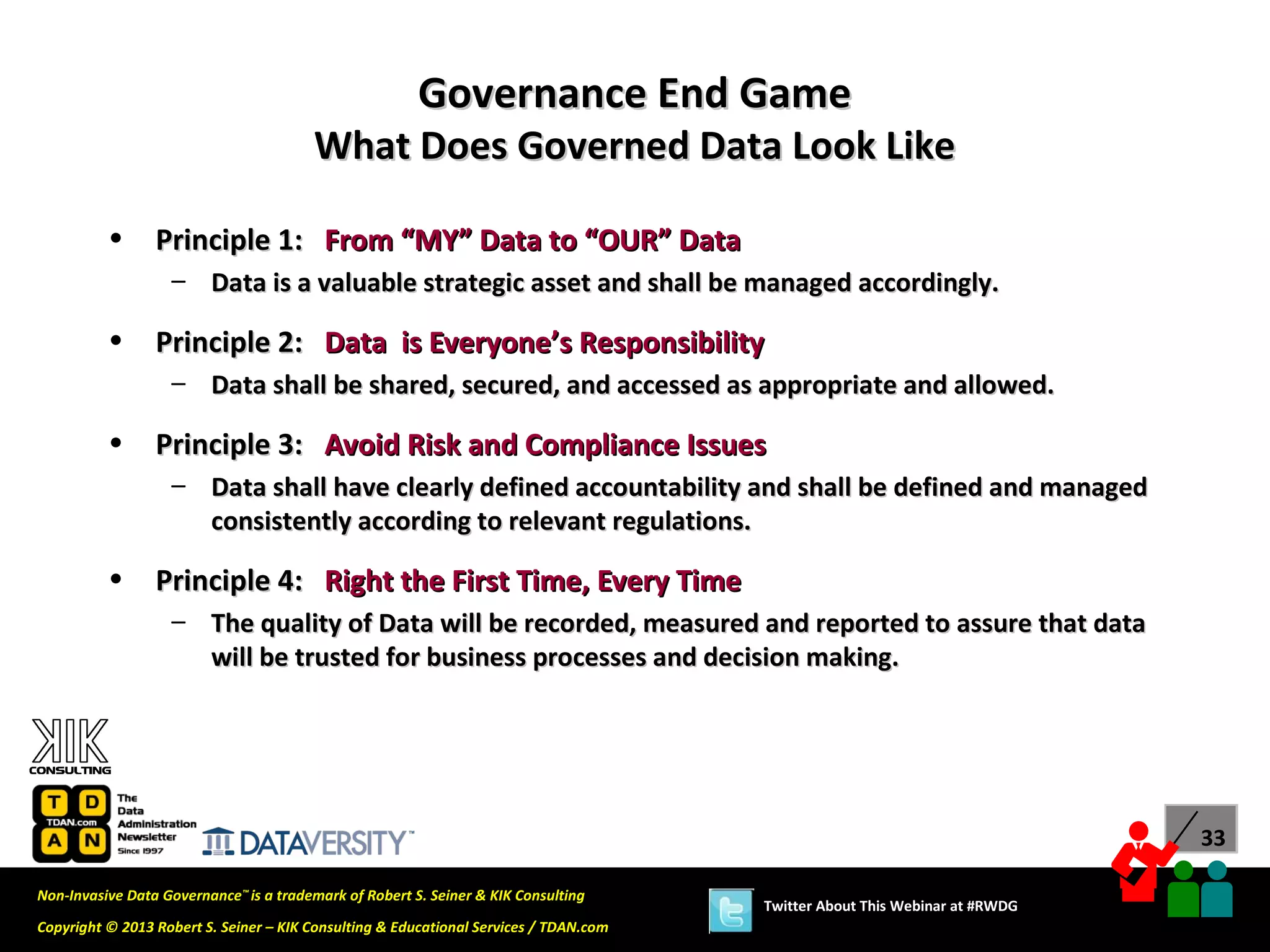 Governance End Game
                                        What Does Governed Data Look Like

          •      Principle 1: From “MY” Data to “OUR” Data
                   – Data is a valuable strategic asset and shall be managed accordingly.

          •      Principle 2: Data is Everyone’s Responsibility
                   – Data shall be shared, secured, and accessed as appropriate and allowed.

          •      Principle 3: Avoid Risk and Compliance Issues
                   – Data shall have clearly defined accountability and shall be defined and managed
                     consistently according to relevant regulations.

          •      Principle 4: Right the First Time, Every Time
                   – The quality of Data will be recorded, measured and reported to assure that data
                     will be trusted for business processes and decision making.




                                                                                                                             33

Non-Invasive Data Governance™ is a trademark of Robert S. Seiner & KIK Consulting
                                                                                       Twitter About This Webinar at #RWDG
Copyright © 2013 Robert S. Seiner – KIK Consulting & Educational Services / TDAN.com
 