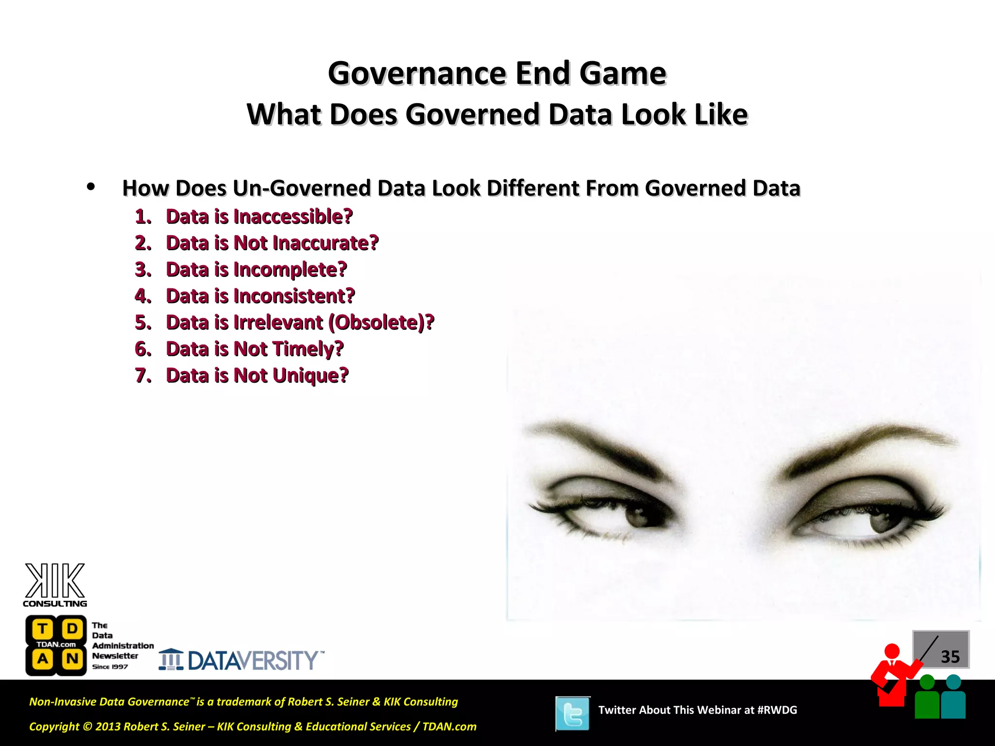Governance End Game
                                        What Does Governed Data Look Like

          •      How Does Un-Governed Data Look Different From Governed Data
                   1.    Data is Inaccessible?
                   2.    Data is Not Inaccurate?
                   3.    Data is Incomplete?
                   4.    Data is Inconsistent?
                   5.    Data is Irrelevant (Obsolete)?
                   6.    Data is Not Timely?
                   7.    Data is Not Unique?




                                                                                                                             35

Non-Invasive Data Governance™ is a trademark of Robert S. Seiner & KIK Consulting
                                                                                       Twitter About This Webinar at #RWDG
Copyright © 2013 Robert S. Seiner – KIK Consulting & Educational Services / TDAN.com
 