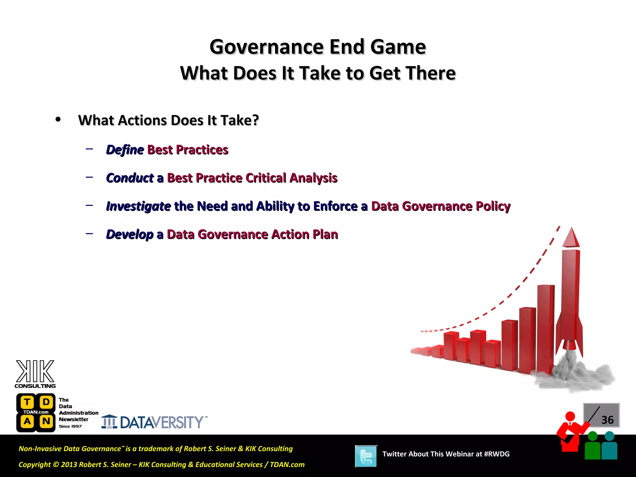 Governance End Game
                                               What Does It Take to Get There

          •      What Actions Does It Take?
                   – Define Best Practices

                   – Conduct a Best Practice Critical Analysis
                   – Investigate the Need and Ability to Enforce a Data Governance Policy

                   – Develop a Data Governance Action Plan




                                                                                                                             36

Non-Invasive Data Governance™ is a trademark of Robert S. Seiner & KIK Consulting
                                                                                       Twitter About This Webinar at #RWDG
Copyright © 2013 Robert S. Seiner – KIK Consulting & Educational Services / TDAN.com
 