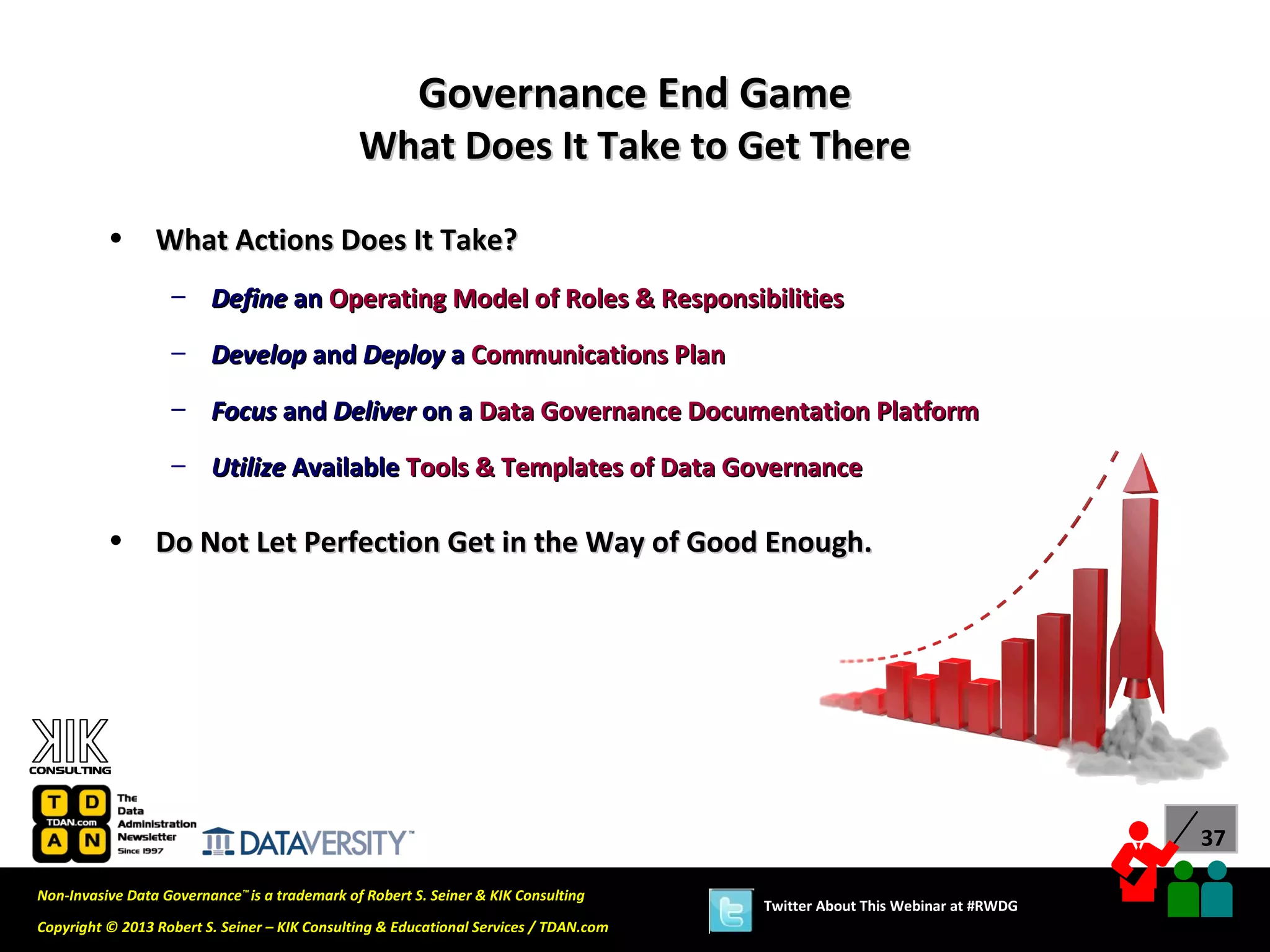 Governance End Game
                                               What Does It Take to Get There

          •      What Actions Does It Take?
                   – Define an Operating Model of Roles & Responsibilities

                   – Develop and Deploy a Communications Plan
                   – Focus and Deliver on a Data Governance Documentation Platform

                   – Utilize Available Tools & Templates of Data Governance

          •      Do Not Let Perfection Get in the Way of Good Enough.




                                                                                                                             37

Non-Invasive Data Governance™ is a trademark of Robert S. Seiner & KIK Consulting
                                                                                       Twitter About This Webinar at #RWDG
Copyright © 2013 Robert S. Seiner – KIK Consulting & Educational Services / TDAN.com
 