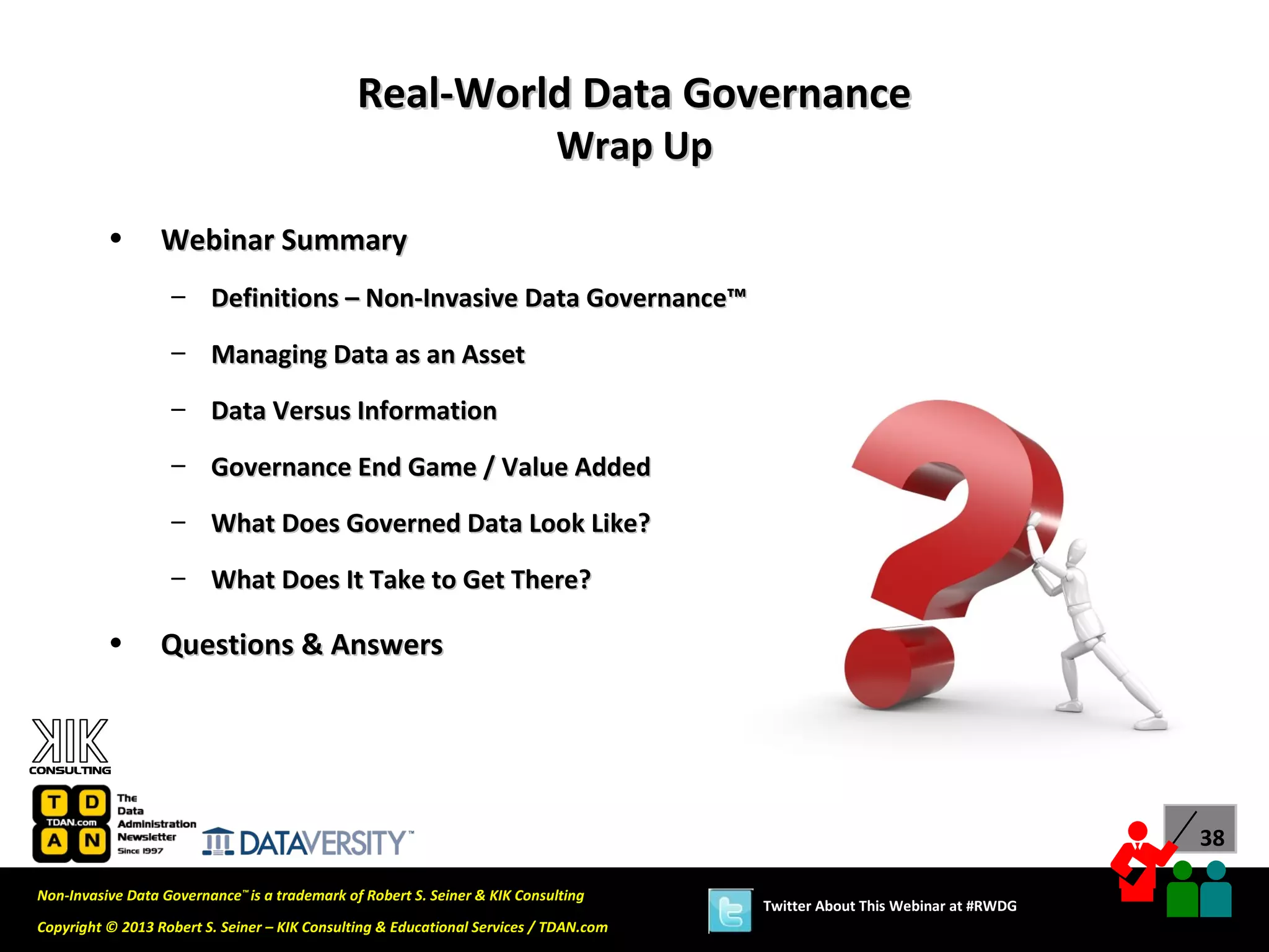 Real-World Data Governance
                                                                            Wrap Up

          •       Webinar Summary
                   – Definitions – Non-Invasive Data Governance™
                   – Managing Data as an Asset

                   – Data Versus Information
                   – Governance End Game / Value Added

                   – What Does Governed Data Look Like?
                   – What Does It Take to Get There?

          •       Questions & Answers




                                                                                                                             38

Non-Invasive Data Governance™ is a trademark of Robert S. Seiner & KIK Consulting
                                                                                       Twitter About This Webinar at #RWDG
Copyright © 2013 Robert S. Seiner – KIK Consulting & Educational Services / TDAN.com
 