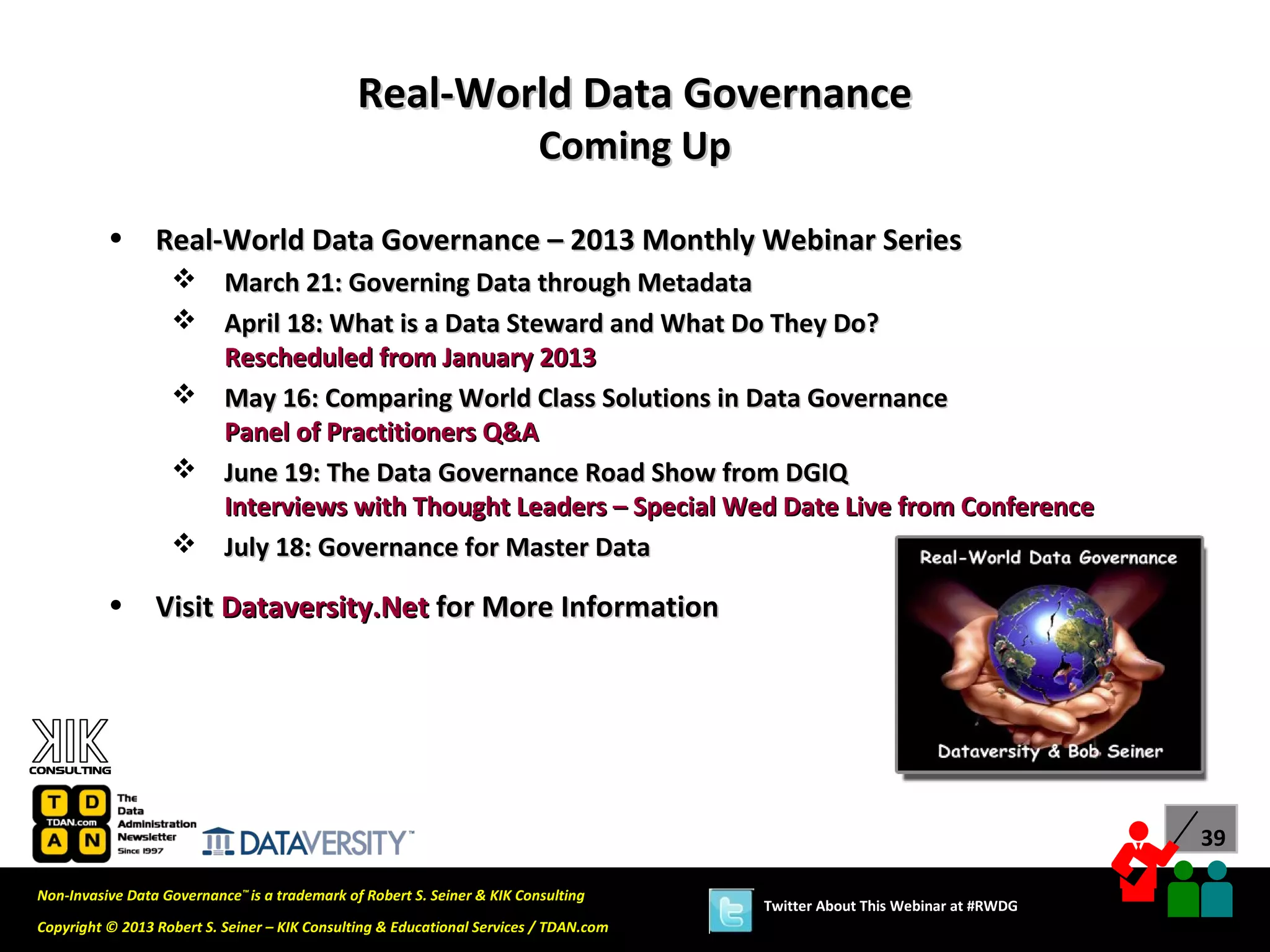 Real-World Data Governance
                                                                          Coming Up

          •      Real-World Data Governance – 2013 Monthly Webinar Series
                    March 21: Governing Data through Metadata
                    April 18: What is a Data Steward and What Do They Do?
                     Rescheduled from January 2013
                    May 16: Comparing World Class Solutions in Data Governance
                     Panel of Practitioners Q&A
                    June 19: The Data Governance Road Show from DGIQ
                     Interviews with Thought Leaders – Special Wed Date Live from Conference
                    July 18: Governance for Master Data

          •      Visit Dataversity.Net for More Information




                                                                                                                             39

Non-Invasive Data Governance™ is a trademark of Robert S. Seiner & KIK Consulting
                                                                                       Twitter About This Webinar at #RWDG
Copyright © 2013 Robert S. Seiner – KIK Consulting & Educational Services / TDAN.com
 