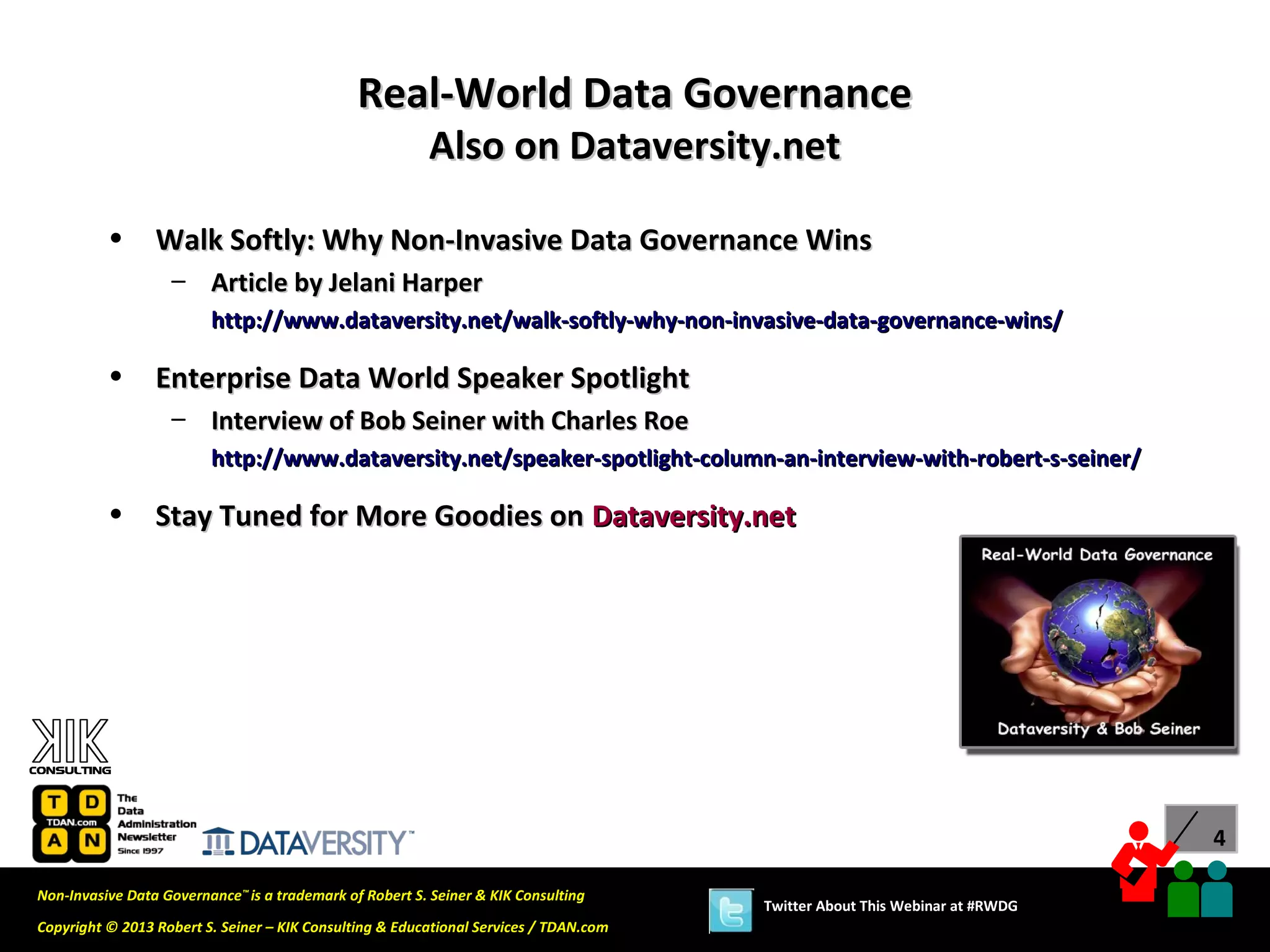 Real-World Data Governance
                                                         Also on Dataversity.net

          •      Walk Softly: Why Non-Invasive Data Governance Wins
                   – Article by Jelani Harper
                         http://www.dataversity.net/walk-softly-why-non-invasive-data-governance-wins/

          •      Enterprise Data World Speaker Spotlight
                   – Interview of Bob Seiner with Charles Roe
                         http://www.dataversity.net/speaker-spotlight-column-an-interview-with-robert-s-seiner/

          •      Stay Tuned for More Goodies on Dataversity.net




                                                                                                                             4

Non-Invasive Data Governance™ is a trademark of Robert S. Seiner & KIK Consulting
                                                                                       Twitter About This Webinar at #RWDG
Copyright © 2013 Robert S. Seiner – KIK Consulting & Educational Services / TDAN.com
 