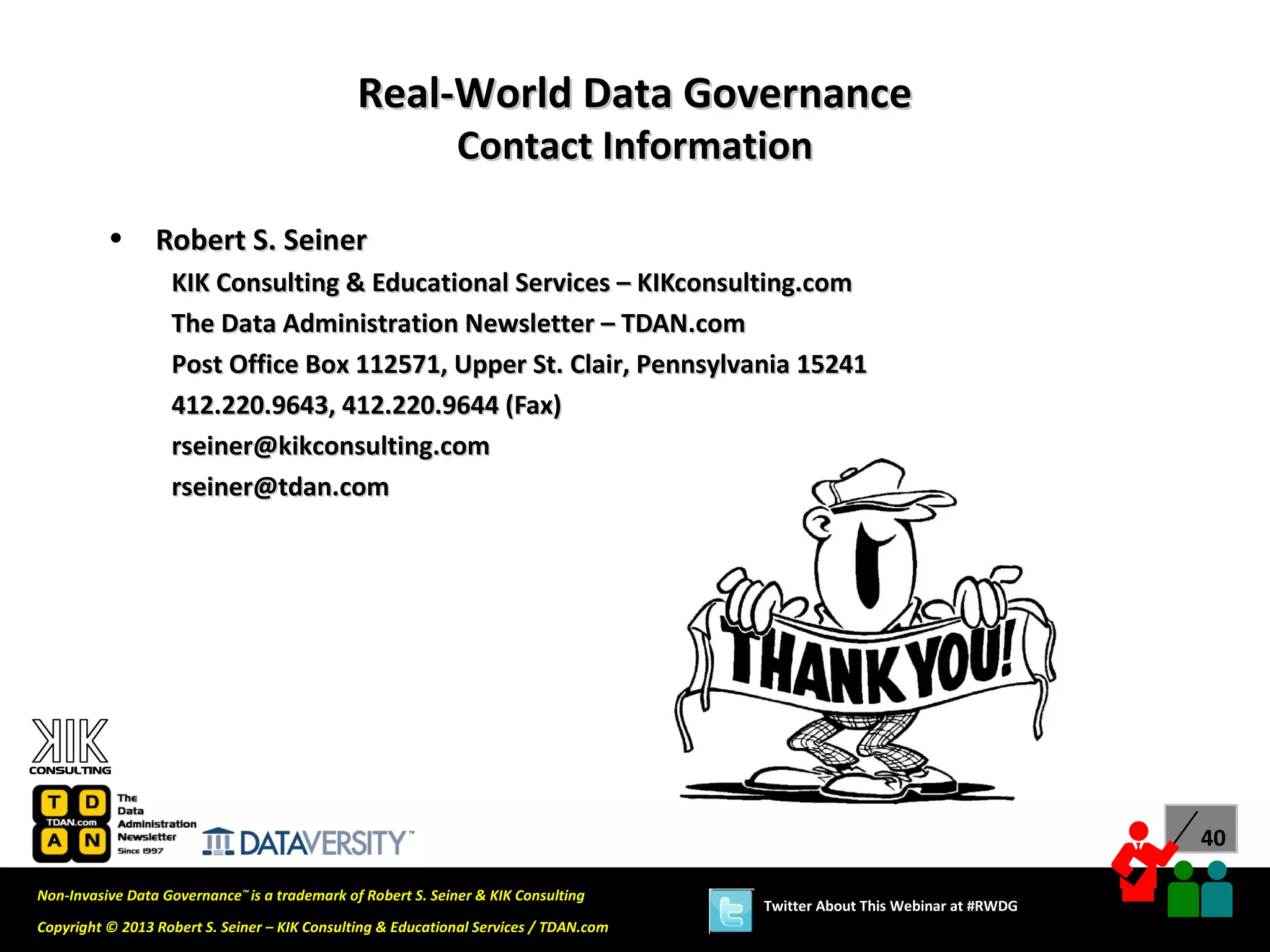 Real-World Data Governance
                                                             Contact Information

          •      Robert S. Seiner
                   KIK Consulting & Educational Services – KIKconsulting.com
                   The Data Administration Newsletter – TDAN.com
                   Post Office Box 112571, Upper St. Clair, Pennsylvania 15241
                   412.220.9643, 412.220.9644 (Fax)
                   rseiner@kikconsulting.com
                   rseiner@tdan.com




                                                                                                                             40

Non-Invasive Data Governance™ is a trademark of Robert S. Seiner & KIK Consulting
                                                                                       Twitter About This Webinar at #RWDG
Copyright © 2013 Robert S. Seiner – KIK Consulting & Educational Services / TDAN.com
 