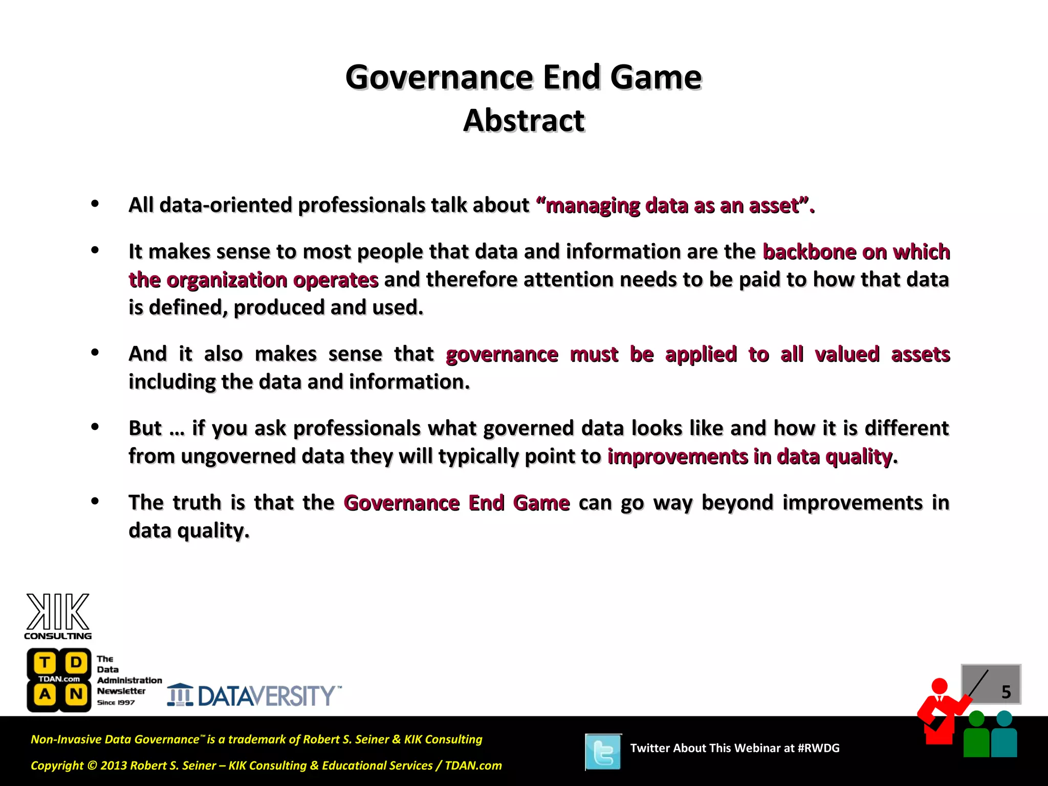 Governance End Game
                                                                             Abstract

          •      All data-oriented professionals talk about “managing data as an asset”.
          •      It makes sense to most people that data and information are the backbone on which
                 the organization operates and therefore attention needs to be paid to how that data
                 is defined, produced and used.
          •      And it also makes sense that governance must be applied to all valued assets
                 including the data and information.
          •      But … if you ask professionals what governed data looks like and how it is different
                 from ungoverned data they will typically point to improvements in data quality.
          •      The truth is that the Governance End Game can go way beyond improvements in
                 data quality.




                                                                                                                              5

Non-Invasive Data Governance™ is a trademark of Robert S. Seiner & KIK Consulting
                                                                                        Twitter About This Webinar at #RWDG
Copyright © 2013 Robert S. Seiner – KIK Consulting & Educational Services / TDAN.com
 