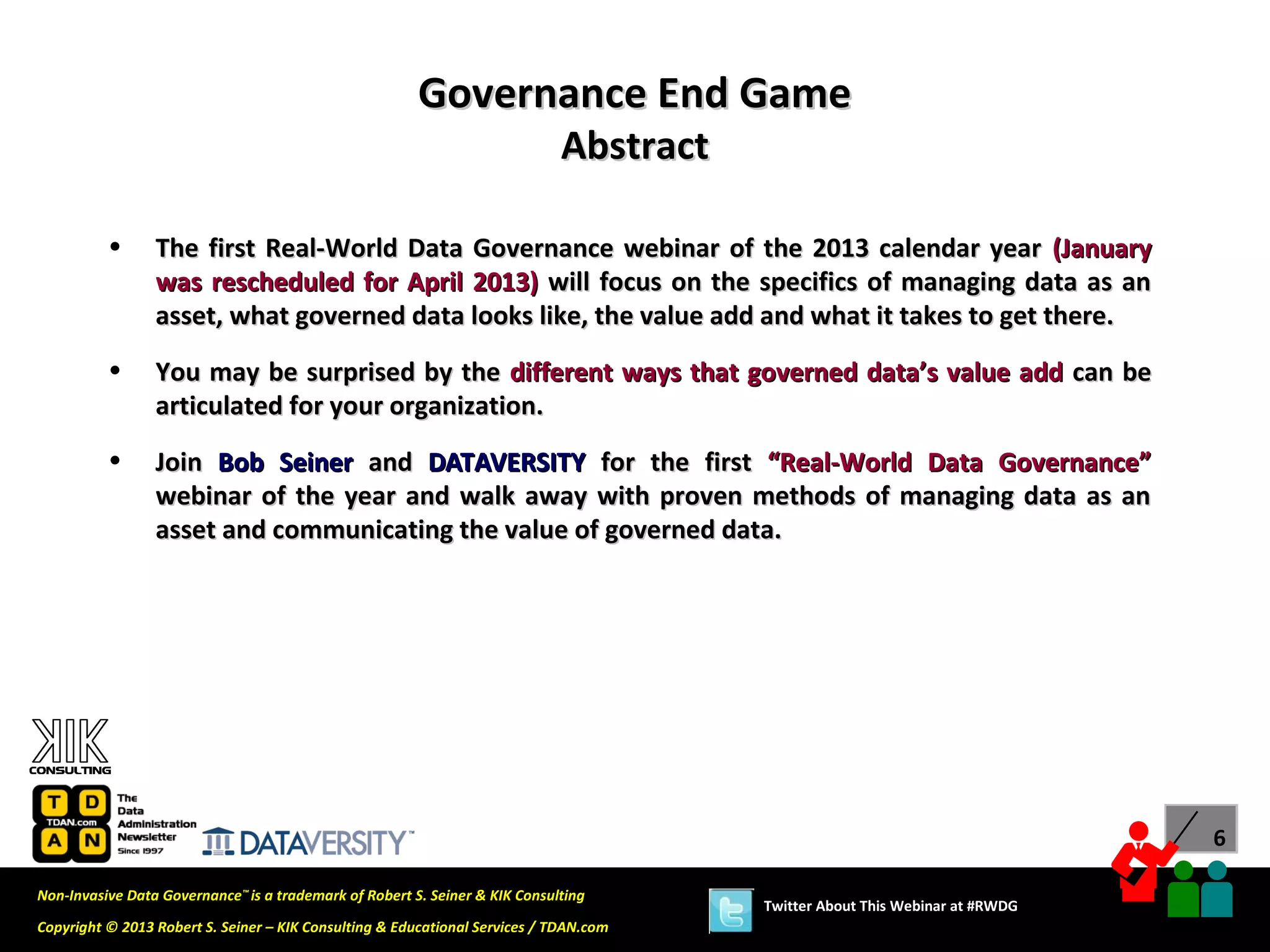 Governance End Game
                                                                             Abstract

          •      The first Real-World Data Governance webinar of the 2013 calendar year (January
                 was rescheduled for April 2013) will focus on the specifics of managing data as an
                 asset, what governed data looks like, the value add and what it takes to get there.
          •      You may be surprised by the different ways that governed data’s value add can be
                 articulated for your organization.
          •      Join Bob Seiner and DATAVERSITY for the first “Real-World Data Governance”
                 webinar of the year and walk away with proven methods of managing data as an
                 asset and communicating the value of governed data.




                                                                                                                              6

Non-Invasive Data Governance™ is a trademark of Robert S. Seiner & KIK Consulting
                                                                                        Twitter About This Webinar at #RWDG
Copyright © 2013 Robert S. Seiner – KIK Consulting & Educational Services / TDAN.com
 
