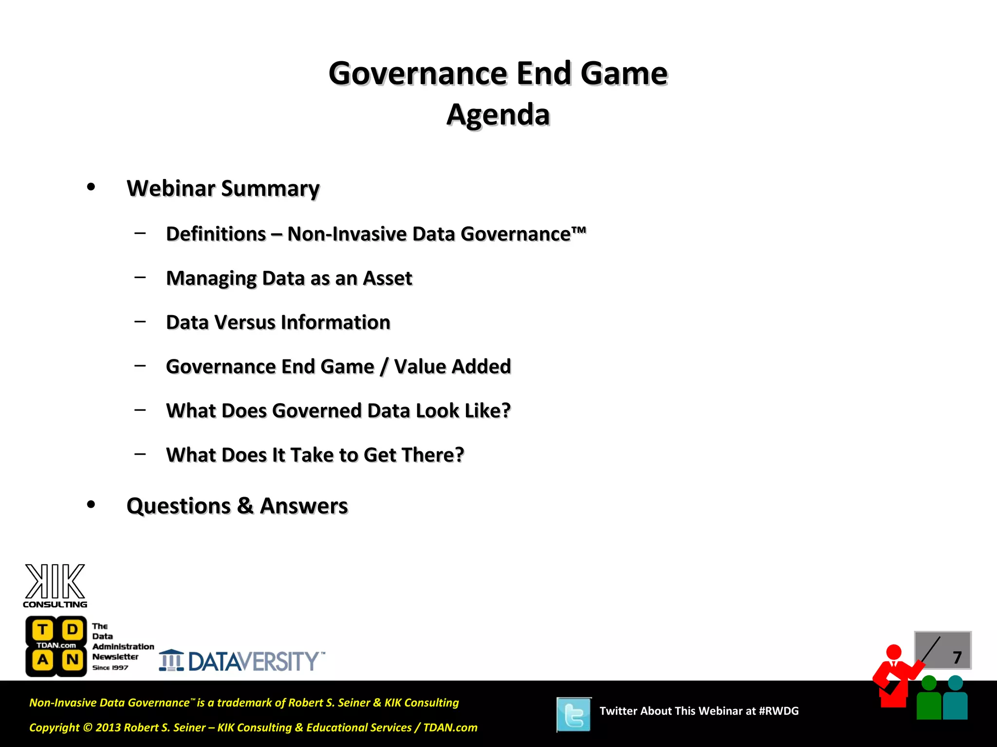 Governance End Game
                                                                              Agenda

          •       Webinar Summary
                   – Definitions – Non-Invasive Data Governance™
                   – Managing Data as an Asset

                   – Data Versus Information
                   – Governance End Game / Value Added

                   – What Does Governed Data Look Like?
                   – What Does It Take to Get There?

          •       Questions & Answers




                                                                                                                             7

Non-Invasive Data Governance™ is a trademark of Robert S. Seiner & KIK Consulting
                                                                                       Twitter About This Webinar at #RWDG
Copyright © 2013 Robert S. Seiner – KIK Consulting & Educational Services / TDAN.com
 