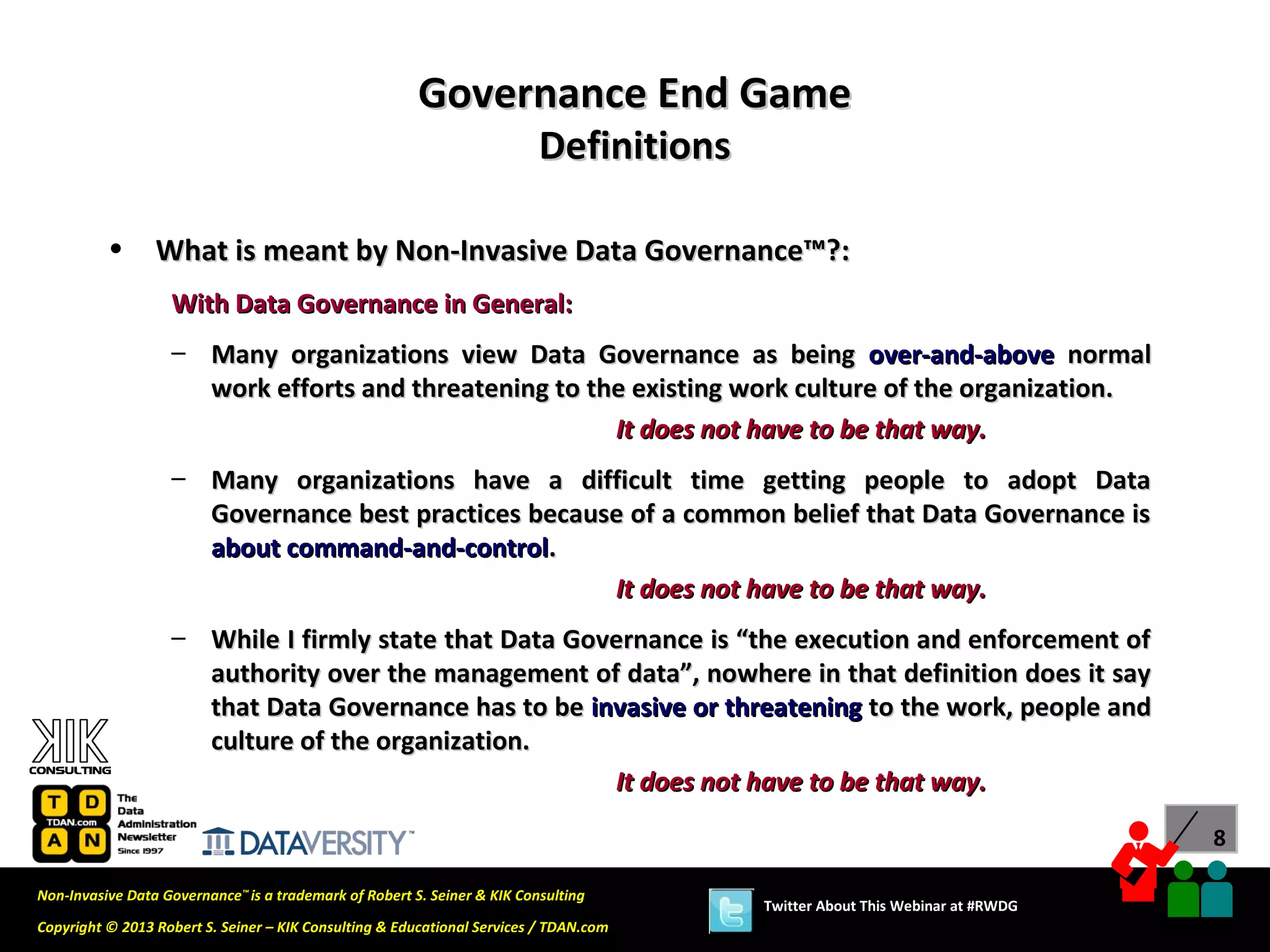 Governance End Game
                                                                          Definitions

          •      What is meant by Non-Invasive Data Governance™?:
                   With Data Governance in General:
                   – Many organizations view Data Governance as being over-and-above normal
                     work efforts and threatening to the existing work culture of the organization.
                                                       It does not have to be that way.
                   – Many organizations have a difficult time getting people to adopt Data
                     Governance best practices because of a common belief that Data Governance is
                     about command-and-control.
                                                     It does not have to be that way.
                   – While I firmly state that Data Governance is “the execution and enforcement of
                     authority over the management of data”, nowhere in that definition does it say
                     that Data Governance has to be invasive or threatening to the work, people and
                     culture of the organization.
                                                       It does not have to be that way.
                                                                                                                              8

Non-Invasive Data Governance™ is a trademark of Robert S. Seiner & KIK Consulting
                                                                                        Twitter About This Webinar at #RWDG
Copyright © 2013 Robert S. Seiner – KIK Consulting & Educational Services / TDAN.com
 