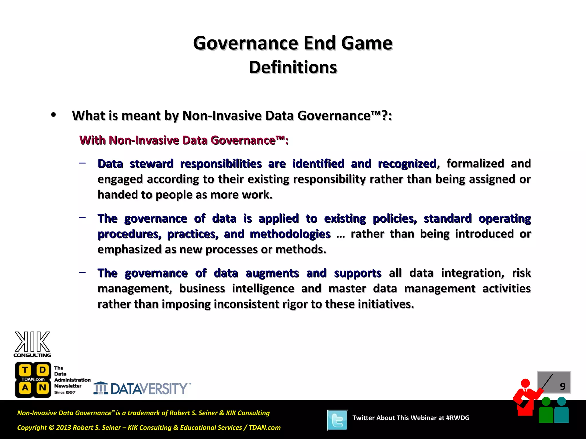 Governance End Game
                                                                          Definitions

          •      What is meant by Non-Invasive Data Governance™?:
                   With Non-Invasive Data Governance™:
                   – Data steward responsibilities are identified and recognized , formalized and
                     engaged according to their existing responsibility rather than being assigned or
                     handed to people as more work.
                   – The governance of data is applied to existing policies, standard operating
                     procedures, practices, and methodologies … rather than being introduced or
                     emphasized as new processes or methods.
                   – The governance of data augments and supports all data integration, risk
                     management, business intelligence and master data management activities
                     rather than imposing inconsistent rigor to these initiatives.




                                                                                                                              9

Non-Invasive Data Governance™ is a trademark of Robert S. Seiner & KIK Consulting
                                                                                        Twitter About This Webinar at #RWDG
Copyright © 2013 Robert S. Seiner – KIK Consulting & Educational Services / TDAN.com
 