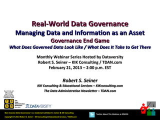 Real-World Data Governance
            Managing Data and Information as an Asset
                                                     Governance End Game
     What Does Governed Data Look Like / What Does It Take to Get There
                                     Monthly Webinar Series Hosted by Dataversity
                                     Robert S. Seiner – KIK Consulting / TDAN.com
                                          February 21, 2013 – 2:00 p.m. EST

                                                                   Robert S. Seiner
                                      KIK Consulting & Educational Services – KIKconsulting.com
                                           The Data Administration Newsletter – TDAN.com



                                                                                                                             1

Non-Invasive Data Governance™ is a trademark of Robert S. Seiner & KIK Consulting
                                                                                       Twitter About This Webinar at #RWDG
Copyright © 2013 Robert S. Seiner – KIK Consulting & Educational Services / TDAN.com
 