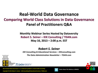1
Copyright © 2013 Robert S. Seiner – KIK Consulting & Educational Services / TDAN.com
Non-Invasive Data Governance™ is a trademark of Robert S. Seiner & KIK Consulting
Twitter About This Webinar at #RWDG
Robert S. Seiner
KIK Consulting & Educational Services – KIKconsulting.com
The Data Administration Newsletter – TDAN.com
Real-World Data Governance
Comparing World Class Solutions in Data Governance
Panel of Practitioners Q&A
Monthly Webinar Series Hosted by Dataversity
Robert S. Seiner – KIK Consulting / TDAN.com
May 16, 2013 – 2:00 p.m. EST
 