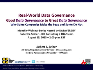 1
Copyright © 2012 Robert S. Seiner – KIK Consulting & Educational Services / TDAN.com
Non-Invasive Data Governance™ is a trademark of Robert S. Seiner & KIK Consulting
Twitter at #RWDG 1
Copyright © 2012 Robert S. Seiner – KIK Consulting & Educational Services / TDAN.com
Non-Invasive Data Governance™ is a trademark of Robert S. Seiner & KIK Consulting
Twitter at #RWDG 1
Copyright © 2012 Robert S. Seiner – KIK Consulting & Educational Services / TDAN.com
Non-Invasive Data Governance™ is a trademark of Robert S. Seiner & KIK Consulting
Twitter at #RWDG 1
Copyright © 2012 Robert S. Seiner – KIK Consulting & Educational Services / TDAN.com
Non-Invasive Data Governance™ is a trademark of Robert S. Seiner & KIK Consulting
Twitter About This Webinar at #RWDG
1
Copyright © 2013 Robert S. Seiner – KIK Consulting & Educational Services / TDAN.com
Non-Invasive Data Governance™ is a trademark of Robert S. Seiner & KIK Consulting
Robert S. Seiner
KIK Consulting & Educational Services – KIKconsulting.com
The Data Administration Newsletter – TDAN.com
Real-World Data Governance
Good Data Governance to Great Data Governance
Why Some Companies Make the Leap and Some Do Not
Monthly Webinar Series Hosted by DATAVERSITY
Robert S. Seiner – KIK Consulting / TDAN.com
August 15, 2013 – 2:00 p.m. EST
 