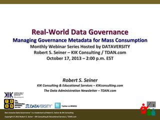 Real-World Data Governance
Managing Governance Metadata for Mass Consumption
Monthly Webinar Series Hosted by DATAVERSITY
Robert S. Seiner – KIK Consulting / TDAN.com
October 17, 2013 – 2:00 p.m. EST

Robert S. Seiner
KIK Consulting & Educational Services – KIKconsulting.com
The Data Administration Newsletter – TDAN.com

1

Twitter at #RWDG
Non-Invasive Data Governance™ is a trademark of Robert S. Seiner & KIK Consulting
Copyright © 2012 Robert S. Seiner – KIK Consulting & Educational Services / TDAN.com
2013

Twitter About This Webinar at #RWDG

 