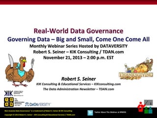 Real-World Data Governance
Governing Data – Big and Small, Come One Come All
Monthly Webinar Series Hosted by DATAVERSITY
Robert S. Seiner – KIK Consulting / TDAN.com
November 21, 2013 – 2:00 p.m. EST

Robert S. Seiner
KIK Consulting & Educational Services – KIKconsulting.com
The Data Administration Newsletter – TDAN.com

1
Non-Invasive Data Governance™ is a trademark of Robert S. Seiner & KIK Consulting

Copyright © 2013 Robert S. Seiner – KIK Consulting & Educational Services / TDAN.com

Twitter About This Webinar at #RWDG

 