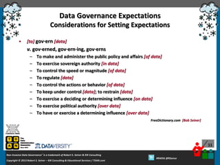 Data Governance Expectations
Considerations for Setting Expectations
•

[to] gov·ern [data]

v. gov·erned, gov·ern·ing, gov·erns
–
–
–
–
–
–
–
–
–

To make and administer the public policy and affairs [of data]
To exercise sovereign authority [in data]
To control the speed or magnitude [of data]
To regulate [data]
To control the actions or behavior [of data]
To keep under control [data]; to restrain [data]
To exercise a deciding or determining influence [on data]
To exercise political authority [over data]
To have or exercise a determining influence [over data]
FreeDictionary.com [Bob Seiner]

11
Non-Invasive Data Governance™ is a trademark of Robert S. Seiner & KIK Consulting
Copyright © 2012 Robert S. Seiner – KIK Consulting & Educational Services / TDAN.com
2013

Twitter About This Webinar at #RWDG
#RWDG @RSeiner

 