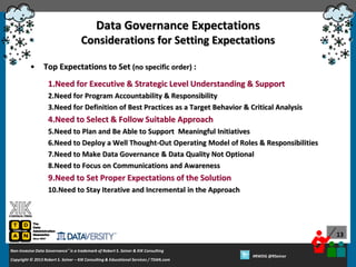 Data Governance Expectations
Considerations for Setting Expectations
•

Top Expectations to Set (no specific order) :
1.Need for Executive & Strategic Level Understanding & Support
2.Need for Program Accountability & Responsibility
3.Need for Definition of Best Practices as a Target Behavior & Critical Analysis

4.Need to Select & Follow Suitable Approach
5.Need to Plan and Be Able to Support Meaningful Initiatives
6.Need to Deploy a Well Thought-Out Operating Model of Roles & Responsibilities
7.Need to Make Data Governance & Data Quality Not Optional
8.Need to Focus on Communications and Awareness

9.Need to Set Proper Expectations of the Solution
10.Need to Stay Iterative and Incremental in the Approach

13
Non-Invasive Data Governance™ is a trademark of Robert S. Seiner & KIK Consulting
Copyright © 2012 Robert S. Seiner – KIK Consulting & Educational Services / TDAN.com
2013

Twitter About This Webinar at #RWDG
#RWDG @RSeiner

 