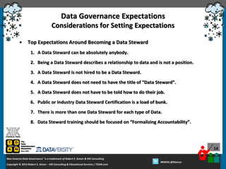 Data Governance Expectations
Considerations for Setting Expectations
•

Top Expectations Around Becoming a Data Steward
1. A Data Steward can be absolutely anybody.
2. Being a Data Steward describes a relationship to data and is not a position.
3. A Data Steward is not hired to be a Data Steward.
4. A Data Steward does not need to have the title of “Data Steward”.
5. A Data Steward does not have to be told how to do their job.
6. Public or Industry Data Steward Certification is a load of bunk.
7. There is more than one Data Steward for each type of Data.
8. Data Steward training should be focused on “Formalizing Accountability”.

14
Non-Invasive Data Governance™ is a trademark of Robert S. Seiner & KIK Consulting
Copyright © 2012 Robert S. Seiner – KIK Consulting & Educational Services / TDAN.com
2013

Twitter About This Webinar at #RWDG
#RWDG @RSeiner

 