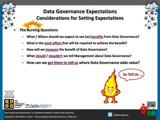 Data Governance Expectations
Considerations for Setting Expectations
•

The Burning Questions:
– What / Where should we expect to see (as) benefits from Data Governance?
– What is the work effort that will be required to achieve the benefit?
– How will we measure the benefit of Data Governance?
– What should / shouldn’t we tell Management about Data Governance?

– How can we get them to tell us where Data Governance adds value?
So Tell Us …

15
Non-Invasive Data Governance™ is a trademark of Robert S. Seiner & KIK Consulting
Copyright © 2012 Robert S. Seiner – KIK Consulting & Educational Services / TDAN.com
2013

Twitter About This Webinar at #RWDG
#RWDG @RSeiner

 
