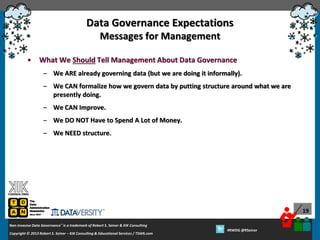 Data Governance Expectations
Messages for Management
•

What We Should Tell Management About Data Governance
– We ARE already governing data (but we are doing it informally).
– We CAN formalize how we govern data by putting structure around what we are
presently doing.

– We CAN Improve.
– We DO NOT Have to Spend A Lot of Money.
– We NEED structure.

19
Non-Invasive Data Governance™ is a trademark of Robert S. Seiner & KIK Consulting
Copyright © 2012 Robert S. Seiner – KIK Consulting & Educational Services / TDAN.com
2013

Twitter About This Webinar at #RWDG
#RWDG @RSeiner

 