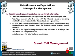 Data Governance Expectations
Messages for Management
1. We ARE already governing data (but we are doing it informally).
– There are already people in the organization that have responsibility for data.
– We should inventory who does what with the data and provide an operating
model of roles and responsibilities that best suits our organization.
– At some level, there will need to be somebody that has an enterprise view and
responsibility for data that cuts across the silos and manage data as a shared
resource.
– This will be our biggest challenge because it is not natural for us to manage data
as a shared and enterprise resource.
– A challenge but a "do-able" challenge nonetheless.

Should Tell Management
21
Non-Invasive Data Governance™ is a trademark of Robert S. Seiner & KIK Consulting
Copyright © 2012 Robert S. Seiner – KIK Consulting & Educational Services / TDAN.com
2013

Twitter About This Webinar at #RWDG
#RWDG @RSeiner

 