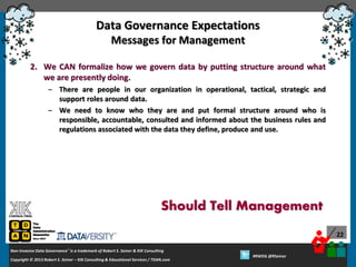 Data Governance Expectations
Messages for Management
2. We CAN formalize how we govern data by putting structure around what
we are presently doing.
– There are people in our organization in operational, tactical, strategic and
support roles around data.
– We need to know who they are and put formal structure around who is
responsible, accountable, consulted and informed about the business rules and
regulations associated with the data they define, produce and use.

Should Tell Management
22
Non-Invasive Data Governance™ is a trademark of Robert S. Seiner & KIK Consulting
Copyright © 2012 Robert S. Seiner – KIK Consulting & Educational Services / TDAN.com
2013

Twitter About This Webinar at #RWDG
#RWDG @RSeiner

 
