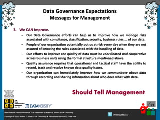 Data Governance Expectations
Messages for Management
3. We CAN Improve.
– Our Data Governance efforts can help us to improve how we manage risks
associated with compliance, classification, security, business rules ... of our data.
– People of our organization potentially put us at risk every day when they are not
assured of knowing the rules associated with the handling of data.
– Our efforts to improve the quality of data must be coordinated and cooperative
across business units using the formal structure mentioned above.
– Quality assurance requires that operational and tactical staff have the ability to
record, track and resolve known data quality issues.
– Our organization can immediately improve how we communicate about data
through recording and sharing information about who does what with data.

Should Tell Management
23
Non-Invasive Data Governance™ is a trademark of Robert S. Seiner & KIK Consulting
Copyright © 2012 Robert S. Seiner – KIK Consulting & Educational Services / TDAN.com
2013

Twitter About This Webinar at #RWDG
#RWDG @RSeiner

 