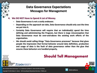 Data Governance Expectations
Messages for Management
4. We DO NOT Have to Spend A Lot of Money.
– Data Governance is not a costly endeavor.
– Depending on the approach we take, Data Governance should only cost the time
we put into it.
– Certainly Data Governance will require that an individual(s) spend the time
defining and administering the Program, but there is large misconception that
Data Governance must be over-and-above the existing work efforts of the
organization.
– We should avoid calling things "Data Governance processes" because that gives
people the impression that formal behavior around data definition, production
and usage of data is the fault of data governance rather than the glue that
assures these behaviors are handled properly.

Should Tell Management
24
Non-Invasive Data Governance™ is a trademark of Robert S. Seiner & KIK Consulting
Copyright © 2012 Robert S. Seiner – KIK Consulting & Educational Services / TDAN.com
2013

Twitter About This Webinar at #RWDG
#RWDG @RSeiner

 