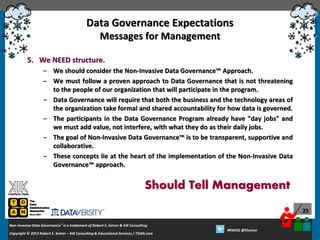 Data Governance Expectations
Messages for Management
5. We NEED structure.
– We should consider the Non-Invasive Data Governance™ Approach.
– We must follow a proven approach to Data Governance that is not threatening
to the people of our organization that will participate in the program.
– Data Governance will require that both the business and the technology areas of
the organization take formal and shared accountability for how data is governed.
– The participants in the Data Governance Program already have "day jobs" and
we must add value, not interfere, with what they do as their daily jobs.
– The goal of Non-Invasive Data Governance™ is to be transparent, supportive and
collaborative.
– These concepts lie at the heart of the implementation of the Non-Invasive Data
Governance™ approach.

Should Tell Management
25
Non-Invasive Data Governance™ is a trademark of Robert S. Seiner & KIK Consulting
Copyright © 2012 Robert S. Seiner – KIK Consulting & Educational Services / TDAN.com
2013

Twitter About This Webinar at #RWDG
#RWDG @RSeiner

 