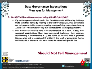 Data Governance Expectations
Messages for Management
6. Do NOT Sell Data Governance as being A HUGE CHALLENGE.
– If your management already thinks that Data Governance will be a big challenge,
try to calm their nerves by referring to the first five messages. Data Governance
can be implemented in a non-threatening, non-interfering, non-culture changing
… dare I say – “Non-Invasive” way that will reduce the challenge significantly.
– Data Governance doesn’t have to be implemented all at once. In fact, most
successful organizations (data governance-wise) implement their programs
incrementally – incrementally in 1) the scope of the data that is governed
(domain-wise and organizationally) and/or 2) the level of governance (formal
behavior) that is applied to that data. See #9 for further thoughts on this.

Should Not Tell Management
26
Non-Invasive Data Governance™ is a trademark of Robert S. Seiner & KIK Consulting
Copyright © 2012 Robert S. Seiner – KIK Consulting & Educational Services / TDAN.com
2013

Twitter About This Webinar at #RWDG
#RWDG @RSeiner

 