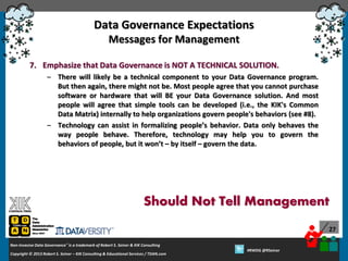 Data Governance Expectations
Messages for Management
7. Emphasize that Data Governance is NOT A TECHNICAL SOLUTION.
– There will likely be a technical component to your Data Governance program.
But then again, there might not be. Most people agree that you cannot purchase
software or hardware that will BE your Data Governance solution. And most
people will agree that simple tools can be developed (i.e., the KIK's Common
Data Matrix) internally to help organizations govern people's behaviors (see #8).
– Technology can assist in formalizing people’s behavior. Data only behaves the
way people behave. Therefore, technology may help you to govern the
behaviors of people, but it won’t – by itself – govern the data.

Should Not Tell Management
27
Non-Invasive Data Governance™ is a trademark of Robert S. Seiner & KIK Consulting
Copyright © 2012 Robert S. Seiner – KIK Consulting & Educational Services / TDAN.com
2013

Twitter About This Webinar at #RWDG
#RWDG @RSeiner

 
