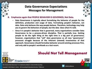 Data Governance Expectations
Messages for Management
8. Emphasize again that PEOPLE BEHAVIOR IS GOVERNED, Not Data.
– Data Governance is typically about formalizing the behavior of people for the
definition, production and usage of data. Formalizing people’s behavior, not
data. Data only behaves the way people behave. Therefore, technology may help
you to govern the behaviors of people, but the data does what it’s told.
– Since it is people's behavior that is governed, many organizations consider Data
Governance to be a process-driven discipline. That is partially true. Getting
people to do the right thing at the right time is a big part of governance;
however, organizations that "sell" data governance as all new "governance"
processes struggle because of the inherent (viewed) invasiveness of that
approach. Governance should formalize behavior around existing processes first,
and only add to people's workloads as a last resort.

Should Not Tell Management
28
Non-Invasive Data Governance™ is a trademark of Robert S. Seiner & KIK Consulting
Copyright © 2012 Robert S. Seiner – KIK Consulting & Educational Services / TDAN.com
2013

Twitter About This Webinar at #RWDG
#RWDG @RSeiner

 
