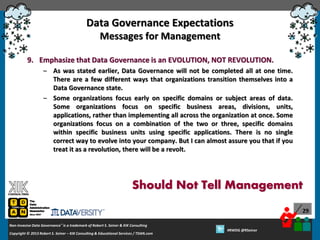 Data Governance Expectations
Messages for Management
9. Emphasize that Data Governance is an EVOLUTION, NOT REVOLUTION.
– As was stated earlier, Data Governance will not be completed all at one time.
There are a few different ways that organizations transition themselves into a
Data Governance state.
– Some organizations focus early on specific domains or subject areas of data.
Some organizations focus on specific business areas, divisions, units,
applications, rather than implementing all across the organization at once. Some
organizations focus on a combination of the two or three, specific domains
within specific business units using specific applications. There is no single
correct way to evolve into your company. But I can almost assure you that if you
treat it as a revolution, there will be a revolt.

Should Not Tell Management
29
Non-Invasive Data Governance™ is a trademark of Robert S. Seiner & KIK Consulting
Copyright © 2012 Robert S. Seiner – KIK Consulting & Educational Services / TDAN.com
2013

Twitter About This Webinar at #RWDG
#RWDG @RSeiner

 