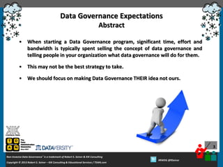 Data Governance Expectations
Abstract
•

When starting a Data Governance program, significant time, effort and
bandwidth is typically spent selling the concept of data governance and
telling people in your organization what data governance will do for them.

•

This may not be the best strategy to take.

•

We should focus on making Data Governance THEIR idea not ours.

3
Non-Invasive Data Governance™ is a trademark of Robert S. Seiner & KIK Consulting
Copyright © 2012 Robert S. Seiner – KIK Consulting & Educational Services / TDAN.com
2013

Twitter About This Webinar at #RWDG
#RWDG @RSeiner

 