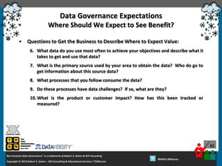 Data Governance Expectations
Where Should We Expect to See Benefit?
•

Questions to Get the Business to Describe Where to Expect Value:
6. What data do you use most often to achieve your objectives and describe what it
takes to get and use that data?
7. What is the primary source used by your area to obtain the data? Who do go to
get information about this source data?
8. What processes that you follow consume the data?
9. Do these processes have data challenges? If so, what are they?
10. What is the product or customer impact? How has this been tracked or
measured?

31
Non-Invasive Data Governance™ is a trademark of Robert S. Seiner & KIK Consulting
Copyright © 2012 Robert S. Seiner – KIK Consulting & Educational Services / TDAN.com
2013

Twitter About This Webinar at #RWDG
#RWDG @RSeiner

 