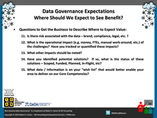 Data Governance Expectations
Where Should We Expect to See Benefit?
•

Questions to Get the Business to Describe Where to Expect Value:
11. Is there risk associated with the data – brand, compliance, legal, etc. ?
12. What is the operational impact (e.g. money, FTEs, manual work-around, etc.) of
the challenges? Have you tracked or quantified these impacts?

13. What other impacts should be noted?
14. Have you identified potential solutions? If so, what is the status of these
solutions – Scoped, Funded, Planned, In-Flight, etc?
15. What data / information is on your “wish list” that would better enable your
area to deliver on our Core Competencies?

32
Non-Invasive Data Governance™ is a trademark of Robert S. Seiner & KIK Consulting
Copyright © 2012 Robert S. Seiner – KIK Consulting & Educational Services / TDAN.com
2013

Twitter About This Webinar at #RWDG
#RWDG @RSeiner

 