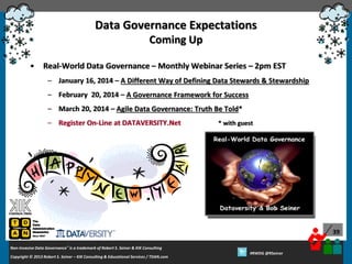 Data Governance Expectations
Coming Up
•

Real-World Data Governance – Monthly Webinar Series – 2pm EST
– January 16, 2014 – A Different Way of Defining Data Stewards & Stewardship
– February 20, 2014 – A Governance Framework for Success
– March 20, 2014 – Agile Data Governance: Truth Be Told*
– Register On-Line at DATAVERSITY.Net

* with guest

39
Non-Invasive Data Governance™ is a trademark of Robert S. Seiner & KIK Consulting
Copyright © 2012 Robert S. Seiner – KIK Consulting & Educational Services / TDAN.com
2013

Twitter About This Webinar at #RWDG
#RWDG @RSeiner

 