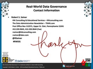 Real-World Data Governance
Contact Information
•

Robert S. Seiner
KIK Consulting & Educational Services – KIKconsulting.com
The Data Administration Newsletter – TDAN.com
Post Office Box 112571, Upper St. Clair, Pennsylvania 15241
412.220.9643, 412.220.9644 (Fax)
rseiner@kikconsulting.com
rseiner@tdan.com

@RSeiner
#RWDG

40
Non-Invasive Data Governance™ is a trademark of Robert S. Seiner & KIK Consulting
Copyright © 2012 Robert S. Seiner – KIK Consulting & Educational Services / TDAN.com
2013

Twitter About This Webinar at #RWDG
#RWDG @RSeiner

 