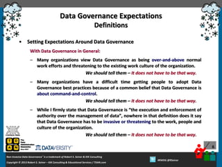 Data Governance Expectations
Definitions
•

Setting Expectations Around Data Governance
With Data Governance in General:
– Many organizations view Data Governance as being over-and-above normal
work efforts and threatening to the existing work culture of the organization.
We should tell them – It does not have to be that way.
– Many organizations have a difficult time getting people to adopt Data
Governance best practices because of a common belief that Data Governance is
about command-and-control.
We should tell them – It does not have to be that way.
– While I firmly state that Data Governance is “the execution and enforcement of
authority over the management of data”, nowhere in that definition does it say
that Data Governance has to be invasive or threatening to the work, people and
culture of the organization.
We should tell them – It does not have to be that way.
6

Non-Invasive Data Governance™ is a trademark of Robert S. Seiner & KIK Consulting
Copyright © 2012 Robert S. Seiner – KIK Consulting & Educational Services / TDAN.com
2013

Twitter About This Webinar at #RWDG
#RWDG @RSeiner

 