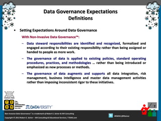 Data Governance Expectations
Definitions
•

Setting Expectations Around Data Governance
With Non-Invasive Data Governance™:
– Data steward responsibilities are identified and recognized, formalized and
engaged according to their existing responsibility rather than being assigned or
handed to people as more work.
– The governance of data is applied to existing policies, standard operating
procedures, practices, and methodologies … rather than being introduced or
emphasized as new processes or methods.
– The governance of data augments and supports all data integration, risk
management, business intelligence and master data management activities
rather than imposing inconsistent rigor to these initiatives.

7
Non-Invasive Data Governance™ is a trademark of Robert S. Seiner & KIK Consulting
Copyright © 2012 Robert S. Seiner – KIK Consulting & Educational Services / TDAN.com
2013

Twitter About This Webinar at #RWDG
#RWDG @RSeiner

 