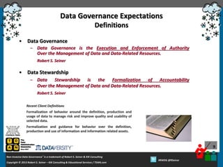 Data Governance Expectations
Definitions
•

Data Governance
– Data Governance is the Execution and Enforcement of Authority
Over the Management of Data and Data-Related Resources.
Robert S. Seiner

•

Data Stewardship
– Data Stewardship is the Formalization of Accountability
Over the Management of Data and Data-Related Resources.
Robert S. Seiner
Recent Client Definitions
Formalization of behavior around the definition, production and
usage of data to manage risk and improve quality and usability of
selected data.
Formalization and guidance for behavior over the definition,
production and use of information and information related assets.

9
Non-Invasive Data Governance™ is a trademark of Robert S. Seiner & KIK Consulting
Copyright © 2012 Robert S. Seiner – KIK Consulting & Educational Services / TDAN.com
2013

Twitter About This Webinar at #RWDG
#RWDG @RSeiner

 