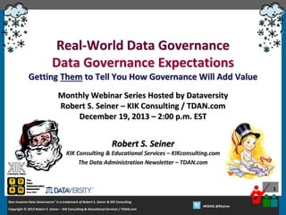 Real-World Data Governance
Data Governance Expectations
Getting Them to Tell You How Governance Will Add Value
Monthly Webinar Series Hosted by Dataversity
Robert S. Seiner – KIK Consulting / TDAN.com
December 19, 2013 – 2:00 p.m. EST

Robert S. Seiner
KIK Consulting & Educational Services – KIKconsulting.com
The Data Administration Newsletter – TDAN.com

1
Non-Invasive Data Governance™ is a trademark of Robert S. Seiner & KIK Consulting
Copyright © 2012 Robert S. Seiner – KIK Consulting & Educational Services / TDAN.com
2013

Twitter About This Webinar at #RWDG
#RWDG @RSeiner

 