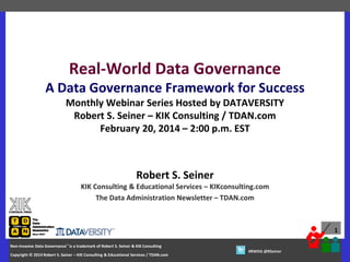 Real-World Data Governance
A Data Governance Framework for Success
Monthly Webinar Series Hosted by DATAVERSITY
Robert S. Seiner – KIK Consulting / TDAN.com
February 20, 2014 – 2:00 p.m. EST

Robert S. Seiner
KIK Consulting & Educational Services – KIKconsulting.com
The Data Administration Newsletter – TDAN.com

1
Non-Invasive Data Governance™ is a trademark of Robert S. Seiner & KIK Consulting
S. Seiner & KIK Consulting
Copyright © 2012 Robert S. Seiner – KIK Consulting & Educational Services / TDAN.com
2014
– KIK Consulting & Educational Services / TDAN.com

Twitter About This Webinar at #RWDG
#RWDG @RSeiner

 