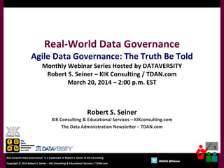 1
Copyright © 2012 Robert S. Seiner – KIK Consulting & Educational Services / TDAN.com
Non-Invasive Data Governance™ is a trademark of Robert S. Seiner & KIK Consulting
Twitter About This Webinar at #RWDG
1
Copyright © 2014 Robert S. Seiner – KIK Consulting & Educational Services / TDAN.com
Non-Invasive Data Governance™ is a trademark of Robert S. Seiner & KIK Consulting
#RWDG @RSeiner
Robert S. Seiner
KIK Consulting & Educational Services – KIKconsulting.com
The Data Administration Newsletter – TDAN.com
Real-World Data Governance
Agile Data Governance: The Truth Be Told
Monthly Webinar Series Hosted by DATAVERSITY
Robert S. Seiner – KIK Consulting / TDAN.com
March 20, 2014 – 2:00 p.m. EST
 
