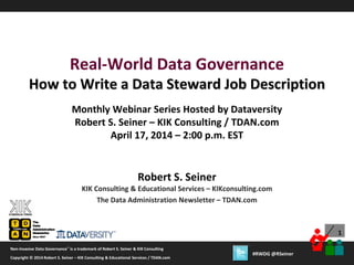 1
Copyright © 2012 Robert S. Seiner – KIK Consulting & Educational Services / TDAN.com
Non-Invasive Data Governance™ is a trademark of Robert S. Seiner & KIK Consulting
Twitter About This Webinar at #RWDG
1
Copyright © 2014 Robert S. Seiner – KIK Consulting & Educational Services / TDAN.com
Non-Invasive Data Governance™ is a trademark of Robert S. Seiner & KIK Consulting
#RWDG @RSeiner
Robert S. Seiner
KIK Consulting & Educational Services – KIKconsulting.com
The Data Administration Newsletter – TDAN.com
Real-World Data Governance
How to Write a Data Steward Job Description
Monthly Webinar Series Hosted by Dataversity
Robert S. Seiner – KIK Consulting / TDAN.com
April 17, 2014 – 2:00 p.m. EST
 